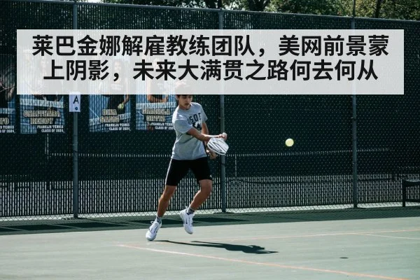 莱巴金娜解雇教练团队,美网前景蒙上阴影,未来大满贯之路何去何从