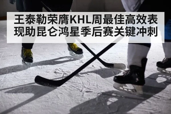 王泰勒荣膺KHL周最佳高效表现助昆仑鸿星季后赛关键冲刺
