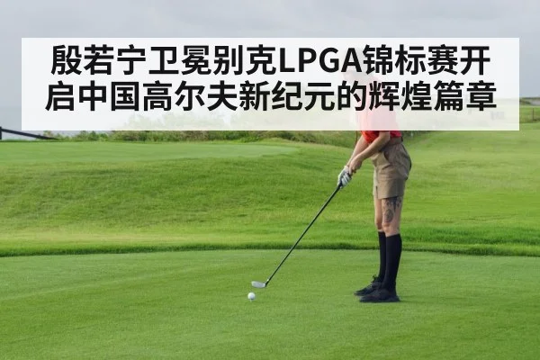 殷若宁卫冕别克LPGA锦标赛开启中国高尔夫新纪元的辉煌篇章